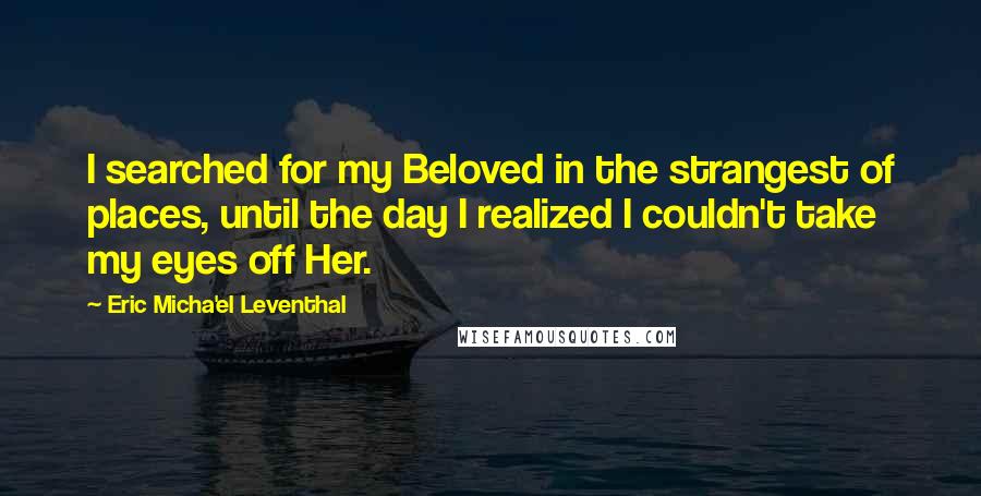 Eric Micha'el Leventhal Quotes: I searched for my Beloved in the strangest of places, until the day I realized I couldn't take my eyes off Her.