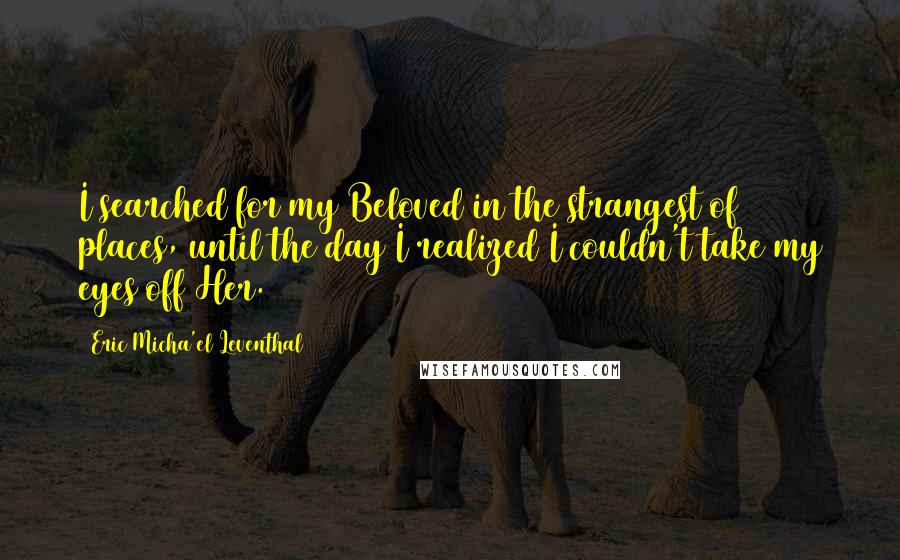 Eric Micha'el Leventhal Quotes: I searched for my Beloved in the strangest of places, until the day I realized I couldn't take my eyes off Her.
