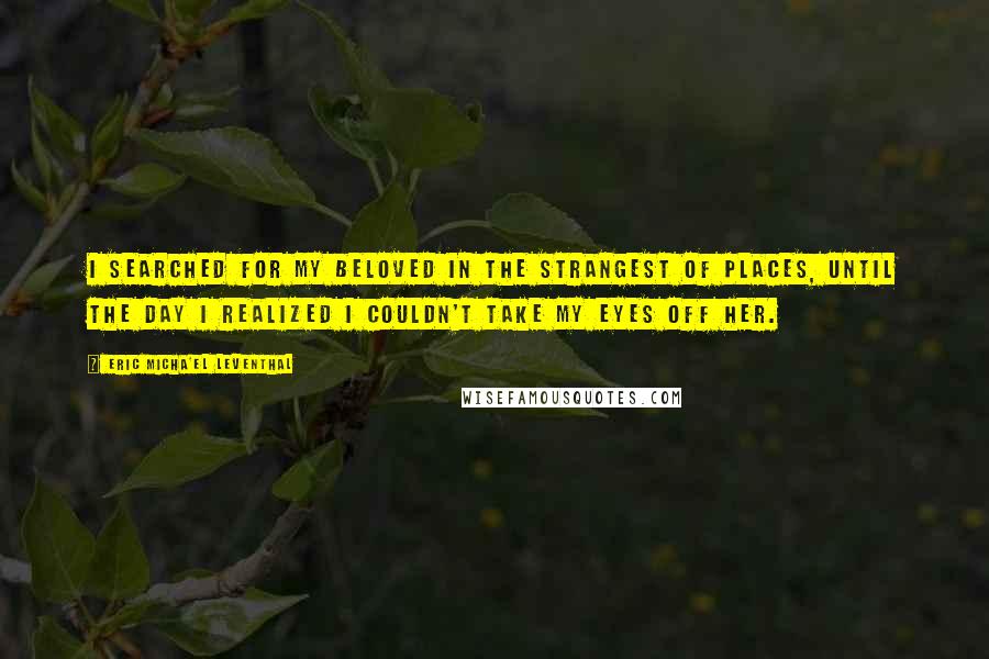 Eric Micha'el Leventhal Quotes: I searched for my Beloved in the strangest of places, until the day I realized I couldn't take my eyes off Her.