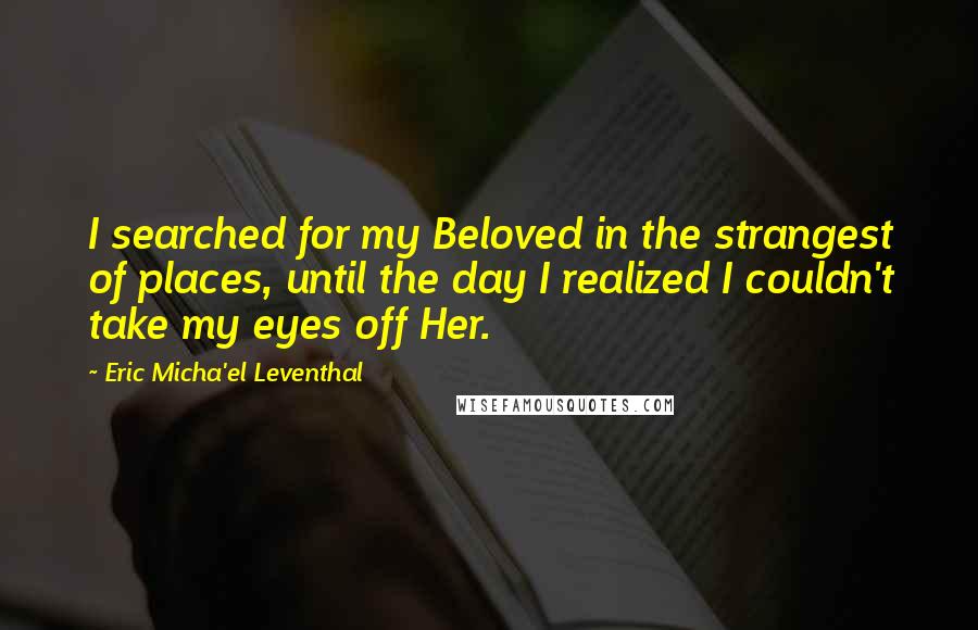 Eric Micha'el Leventhal Quotes: I searched for my Beloved in the strangest of places, until the day I realized I couldn't take my eyes off Her.