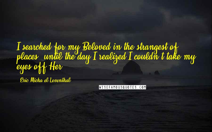 Eric Micha'el Leventhal Quotes: I searched for my Beloved in the strangest of places, until the day I realized I couldn't take my eyes off Her.