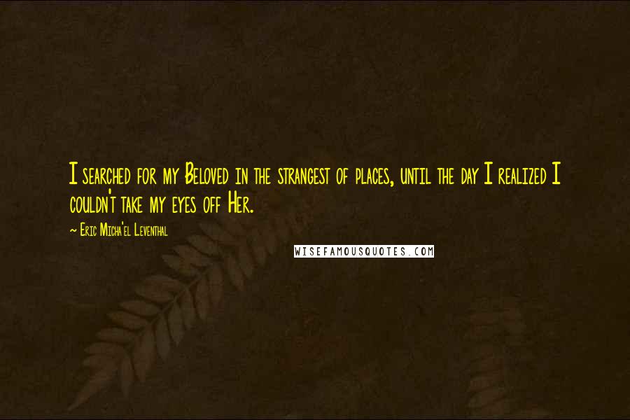 Eric Micha'el Leventhal Quotes: I searched for my Beloved in the strangest of places, until the day I realized I couldn't take my eyes off Her.