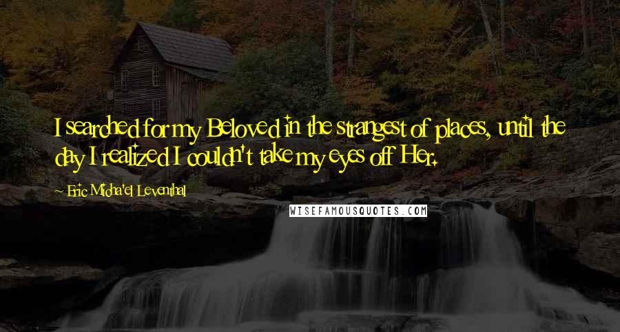 Eric Micha'el Leventhal Quotes: I searched for my Beloved in the strangest of places, until the day I realized I couldn't take my eyes off Her.