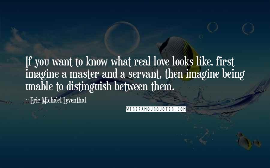 Eric Micha'el Leventhal Quotes: If you want to know what real love looks like, first imagine a master and a servant, then imagine being unable to distinguish between them.