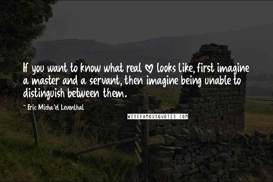 Eric Micha'el Leventhal Quotes: If you want to know what real love looks like, first imagine a master and a servant, then imagine being unable to distinguish between them.