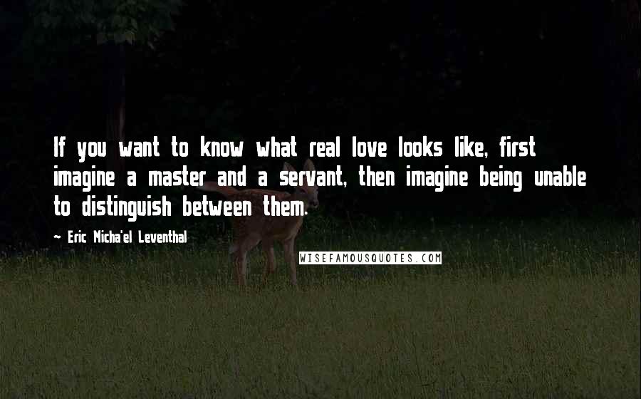 Eric Micha'el Leventhal Quotes: If you want to know what real love looks like, first imagine a master and a servant, then imagine being unable to distinguish between them.