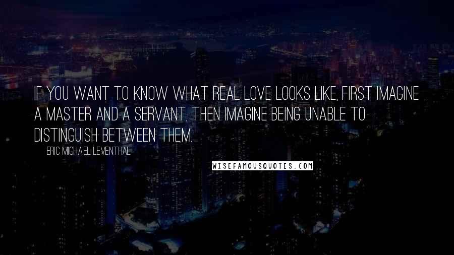 Eric Micha'el Leventhal Quotes: If you want to know what real love looks like, first imagine a master and a servant, then imagine being unable to distinguish between them.