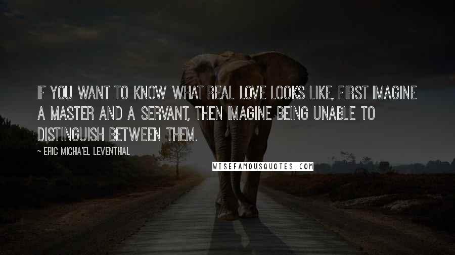 Eric Micha'el Leventhal Quotes: If you want to know what real love looks like, first imagine a master and a servant, then imagine being unable to distinguish between them.