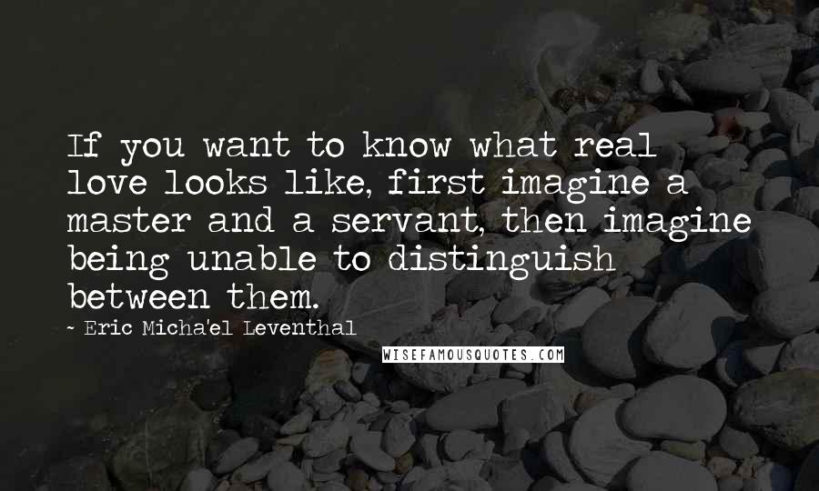 Eric Micha'el Leventhal Quotes: If you want to know what real love looks like, first imagine a master and a servant, then imagine being unable to distinguish between them.