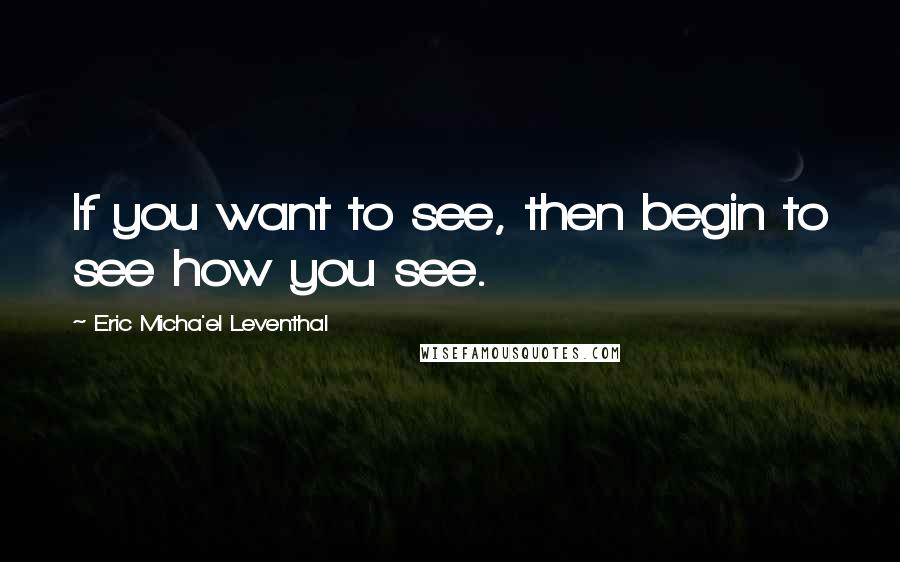 Eric Micha'el Leventhal Quotes: If you want to see, then begin to see how you see.