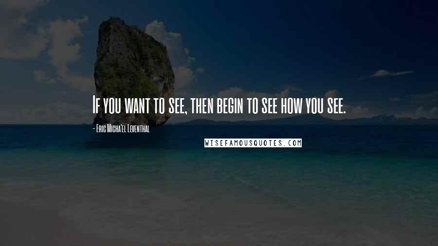 Eric Micha'el Leventhal Quotes: If you want to see, then begin to see how you see.