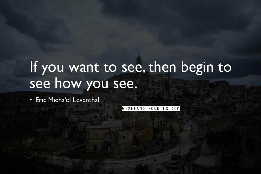 Eric Micha'el Leventhal Quotes: If you want to see, then begin to see how you see.