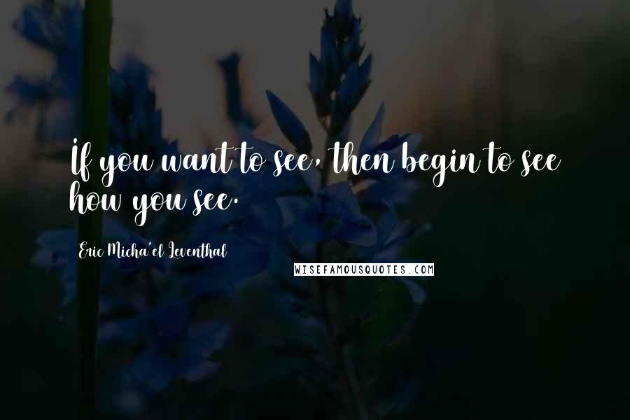 Eric Micha'el Leventhal Quotes: If you want to see, then begin to see how you see.