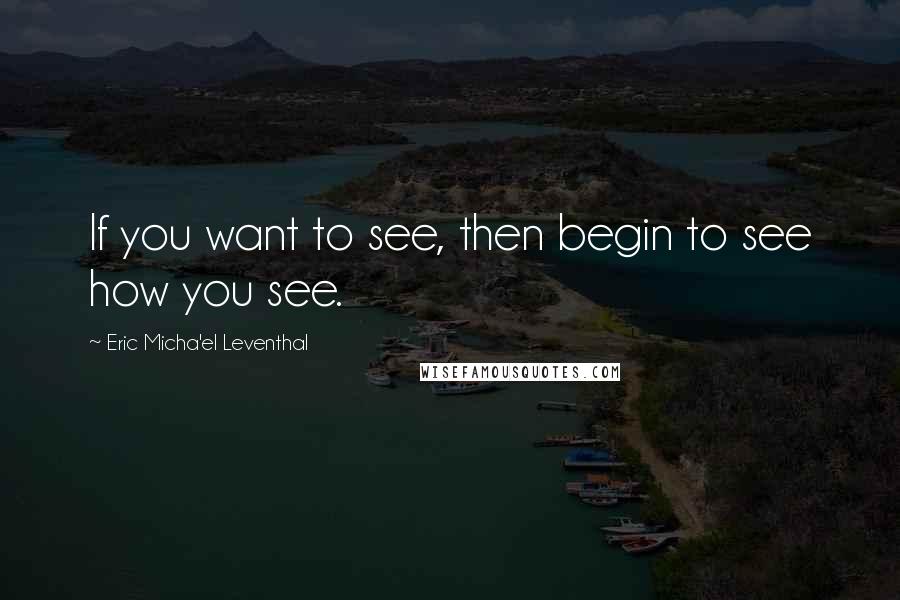 Eric Micha'el Leventhal Quotes: If you want to see, then begin to see how you see.