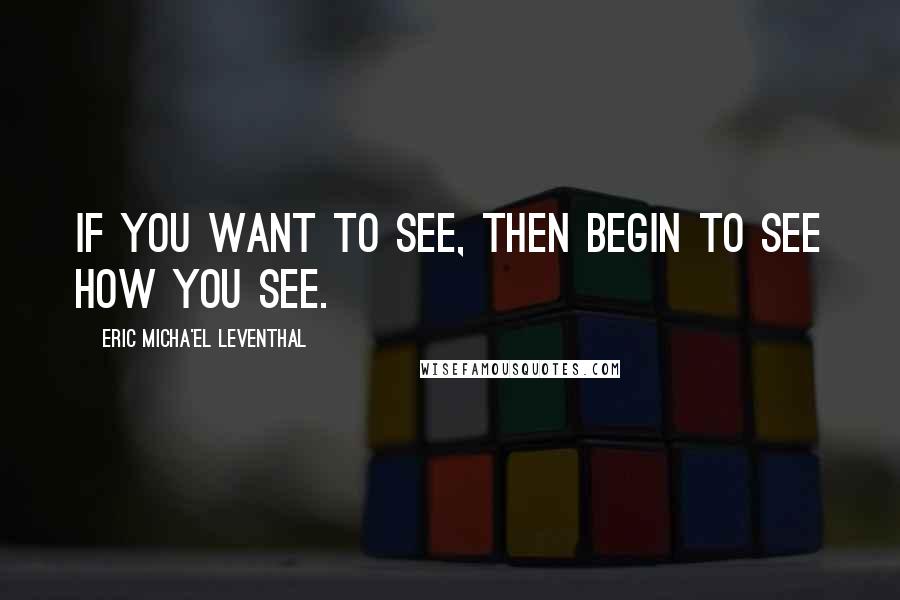 Eric Micha'el Leventhal Quotes: If you want to see, then begin to see how you see.