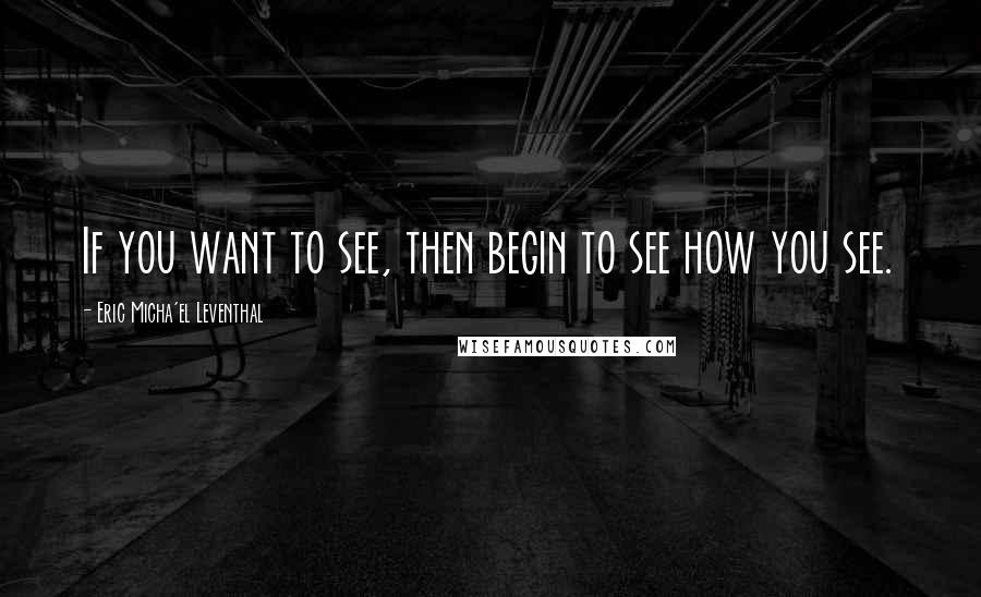 Eric Micha'el Leventhal Quotes: If you want to see, then begin to see how you see.