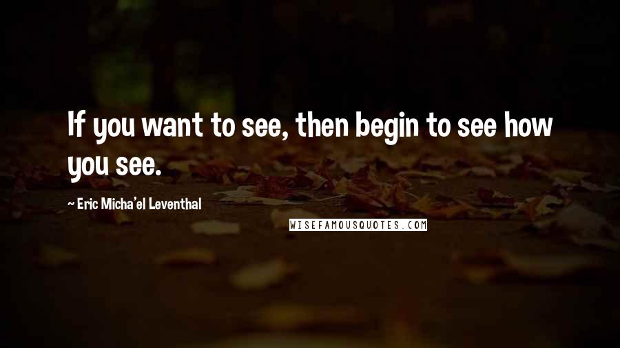 Eric Micha'el Leventhal Quotes: If you want to see, then begin to see how you see.