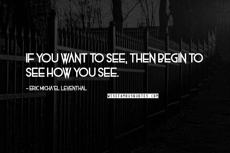 Eric Micha'el Leventhal Quotes: If you want to see, then begin to see how you see.