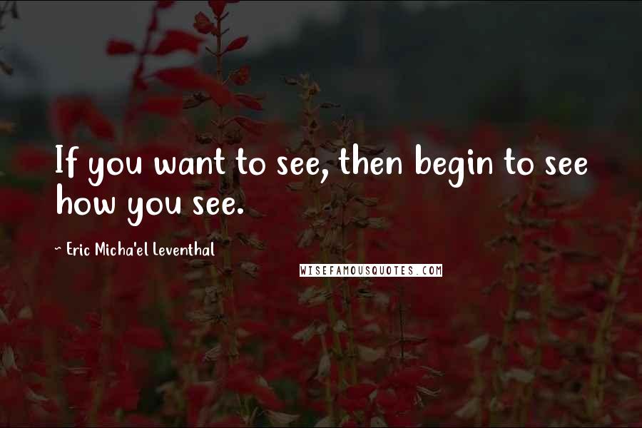 Eric Micha'el Leventhal Quotes: If you want to see, then begin to see how you see.