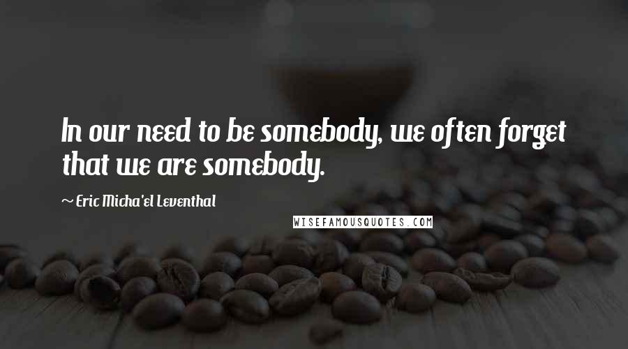 Eric Micha'el Leventhal Quotes: In our need to be somebody, we often forget that we are somebody.