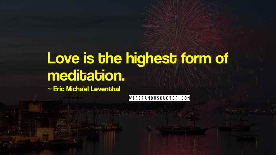 Eric Micha'el Leventhal Quotes: Love is the highest form of meditation.