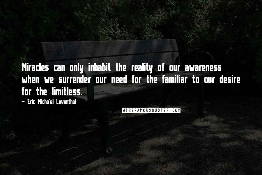 Eric Micha'el Leventhal Quotes: Miracles can only inhabit the reality of our awareness when we surrender our need for the familiar to our desire for the limitless.