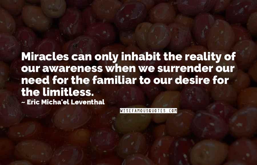 Eric Micha'el Leventhal Quotes: Miracles can only inhabit the reality of our awareness when we surrender our need for the familiar to our desire for the limitless.