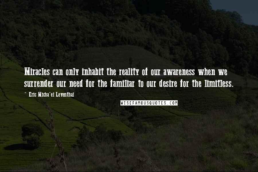 Eric Micha'el Leventhal Quotes: Miracles can only inhabit the reality of our awareness when we surrender our need for the familiar to our desire for the limitless.