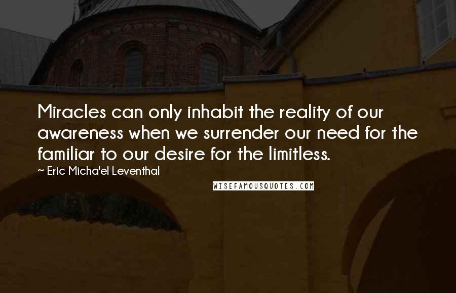 Eric Micha'el Leventhal Quotes: Miracles can only inhabit the reality of our awareness when we surrender our need for the familiar to our desire for the limitless.