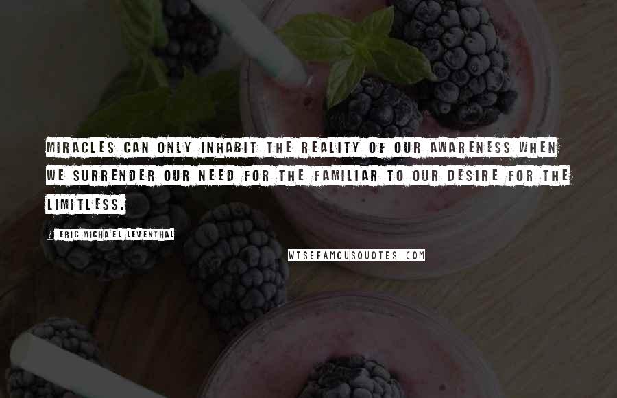 Eric Micha'el Leventhal Quotes: Miracles can only inhabit the reality of our awareness when we surrender our need for the familiar to our desire for the limitless.