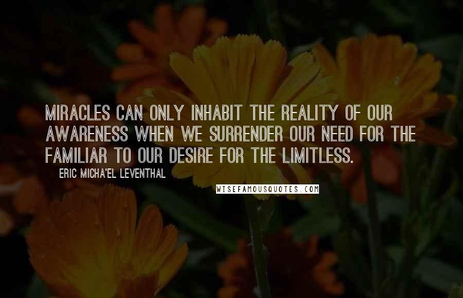 Eric Micha'el Leventhal Quotes: Miracles can only inhabit the reality of our awareness when we surrender our need for the familiar to our desire for the limitless.