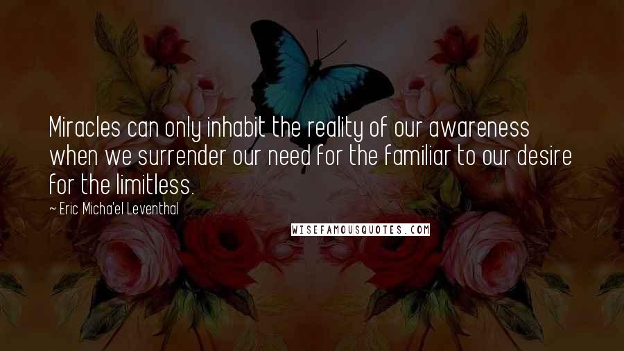 Eric Micha'el Leventhal Quotes: Miracles can only inhabit the reality of our awareness when we surrender our need for the familiar to our desire for the limitless.