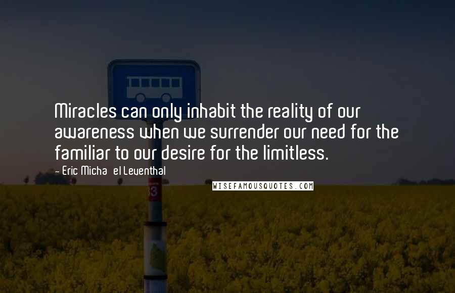 Eric Micha'el Leventhal Quotes: Miracles can only inhabit the reality of our awareness when we surrender our need for the familiar to our desire for the limitless.