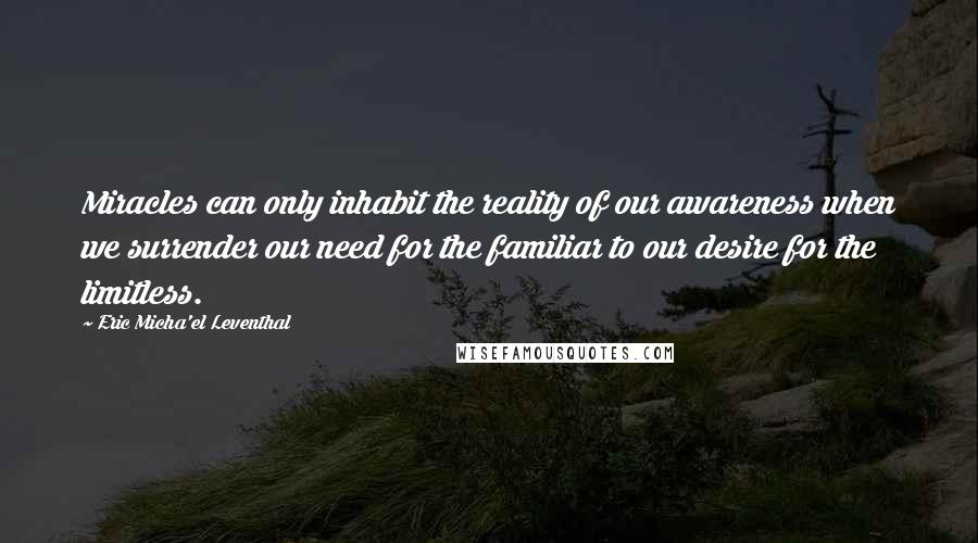 Eric Micha'el Leventhal Quotes: Miracles can only inhabit the reality of our awareness when we surrender our need for the familiar to our desire for the limitless.