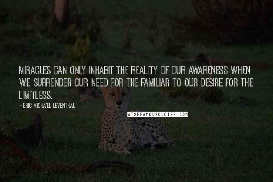 Eric Micha'el Leventhal Quotes: Miracles can only inhabit the reality of our awareness when we surrender our need for the familiar to our desire for the limitless.