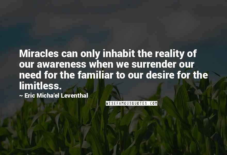 Eric Micha'el Leventhal Quotes: Miracles can only inhabit the reality of our awareness when we surrender our need for the familiar to our desire for the limitless.