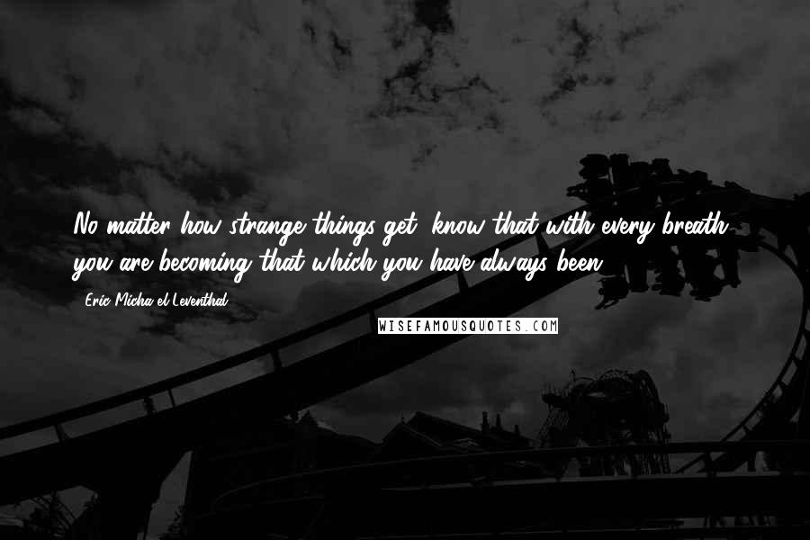 Eric Micha'el Leventhal Quotes: No matter how strange things get, know that with every breath, you are becoming that which you have always been.