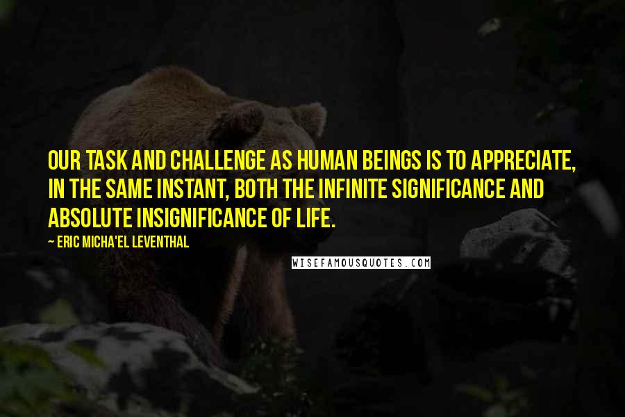 Eric Micha'el Leventhal Quotes: Our task and challenge as human beings is to appreciate, in the same instant, both the infinite significance and absolute insignificance of life.