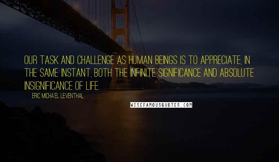 Eric Micha'el Leventhal Quotes: Our task and challenge as human beings is to appreciate, in the same instant, both the infinite significance and absolute insignificance of life.