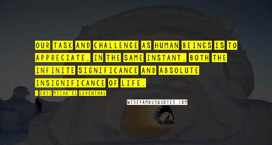 Eric Micha'el Leventhal Quotes: Our task and challenge as human beings is to appreciate, in the same instant, both the infinite significance and absolute insignificance of life.