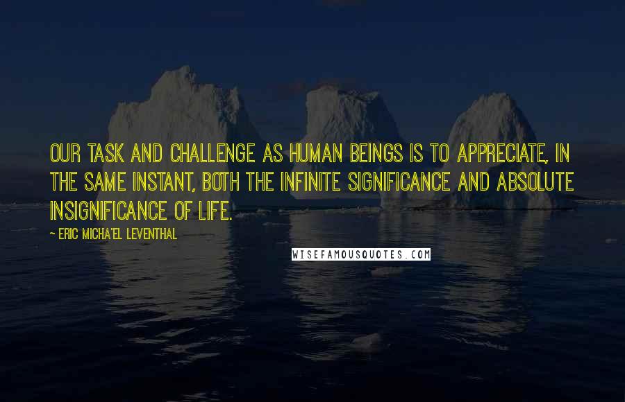 Eric Micha'el Leventhal Quotes: Our task and challenge as human beings is to appreciate, in the same instant, both the infinite significance and absolute insignificance of life.