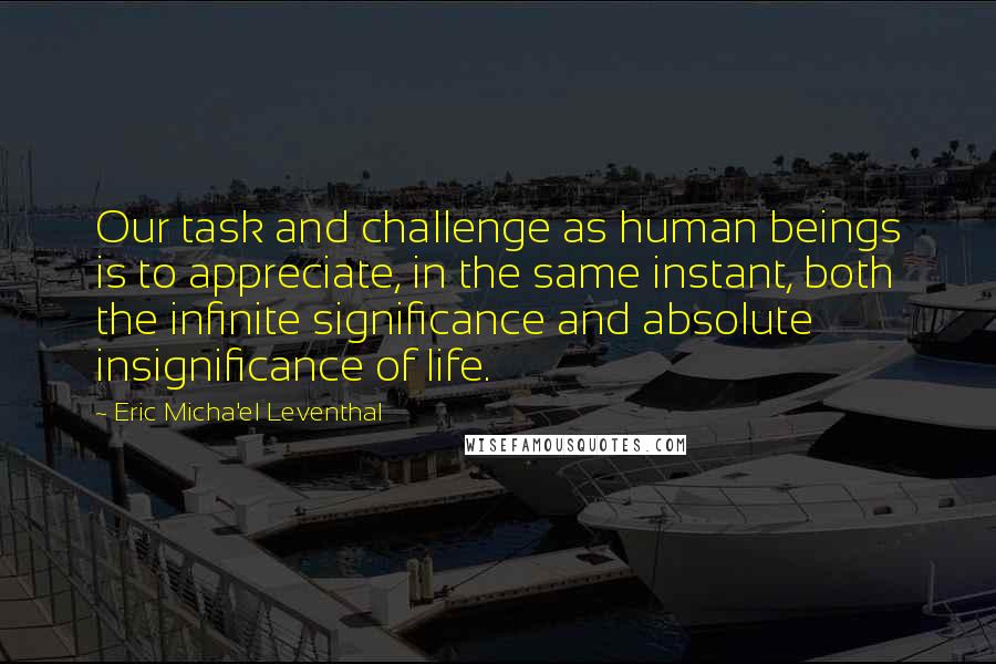 Eric Micha'el Leventhal Quotes: Our task and challenge as human beings is to appreciate, in the same instant, both the infinite significance and absolute insignificance of life.