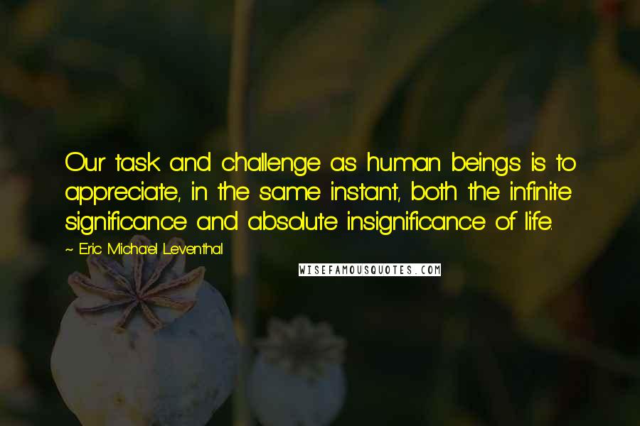 Eric Micha'el Leventhal Quotes: Our task and challenge as human beings is to appreciate, in the same instant, both the infinite significance and absolute insignificance of life.