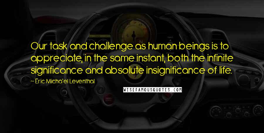 Eric Micha'el Leventhal Quotes: Our task and challenge as human beings is to appreciate, in the same instant, both the infinite significance and absolute insignificance of life.