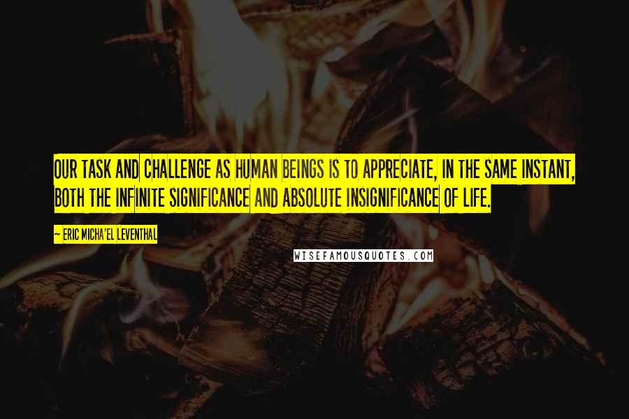 Eric Micha'el Leventhal Quotes: Our task and challenge as human beings is to appreciate, in the same instant, both the infinite significance and absolute insignificance of life.