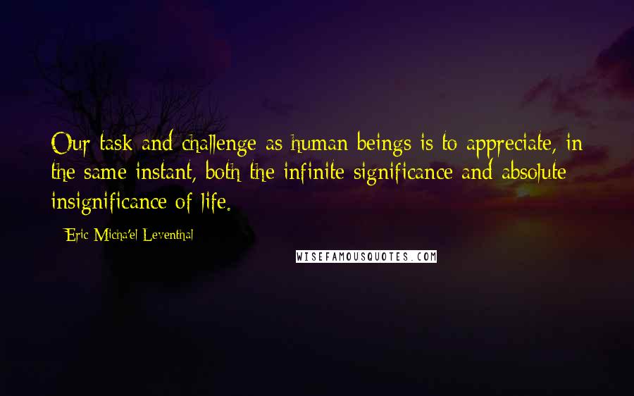 Eric Micha'el Leventhal Quotes: Our task and challenge as human beings is to appreciate, in the same instant, both the infinite significance and absolute insignificance of life.