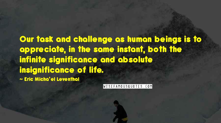 Eric Micha'el Leventhal Quotes: Our task and challenge as human beings is to appreciate, in the same instant, both the infinite significance and absolute insignificance of life.