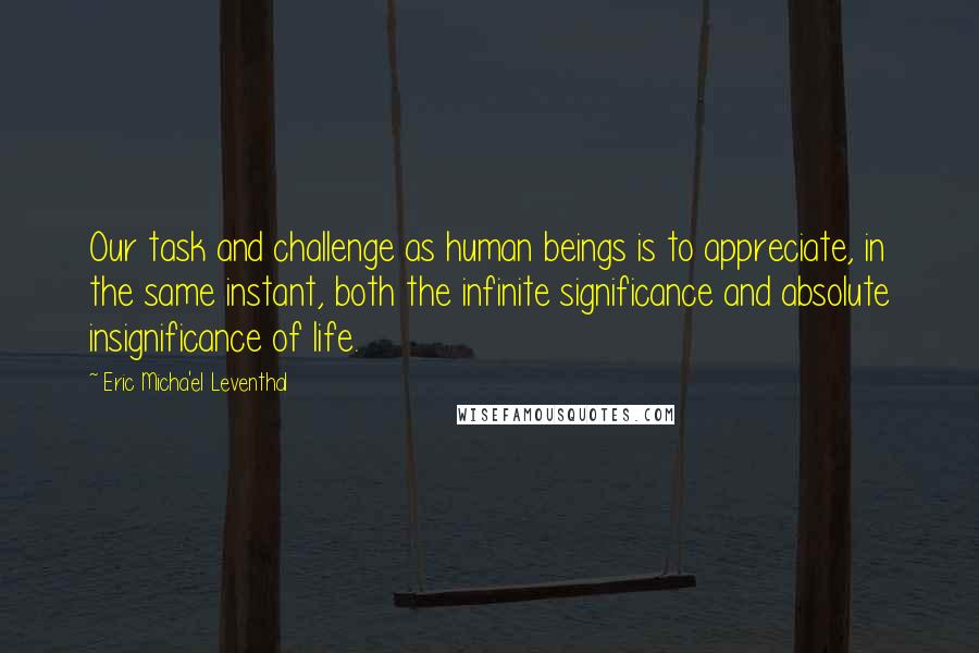 Eric Micha'el Leventhal Quotes: Our task and challenge as human beings is to appreciate, in the same instant, both the infinite significance and absolute insignificance of life.