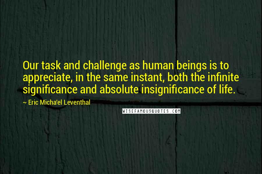 Eric Micha'el Leventhal Quotes: Our task and challenge as human beings is to appreciate, in the same instant, both the infinite significance and absolute insignificance of life.