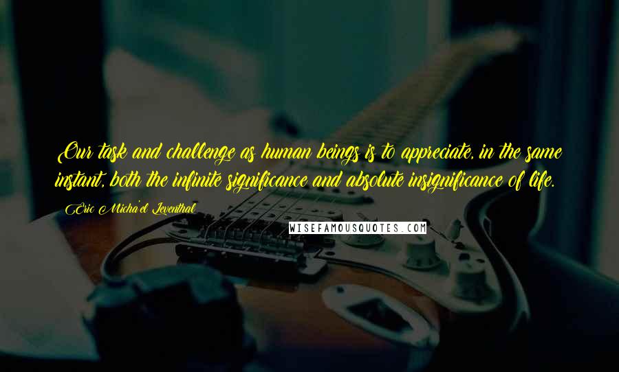 Eric Micha'el Leventhal Quotes: Our task and challenge as human beings is to appreciate, in the same instant, both the infinite significance and absolute insignificance of life.